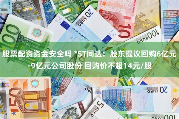 股票配资资金安全吗 *ST同达：股东提议回购6亿元-9亿元公司股份 回购价不超14元/股