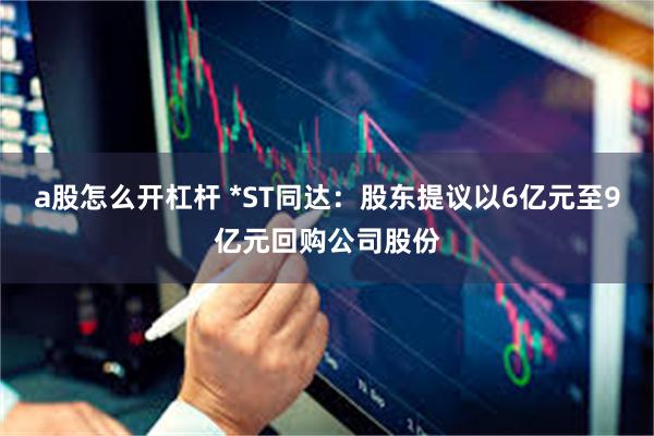 a股怎么开杠杆 *ST同达：股东提议以6亿元至9亿元回购公司股份