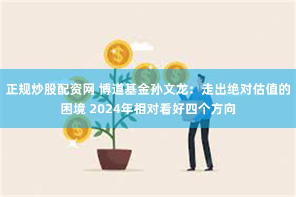 正规炒股配资网 博道基金孙文龙：走出绝对估值的困境 2024年相对看好四个方向