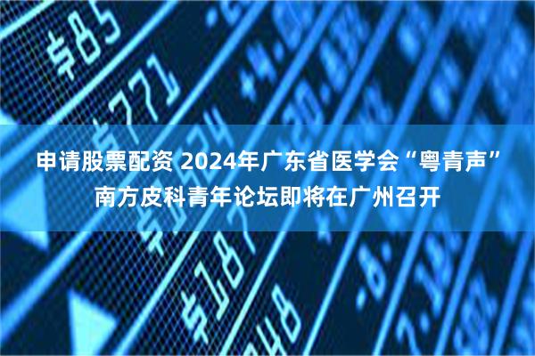 申请股票配资 2024年广东省医学会“粤青声”南方皮科青年论坛即将在广州召开