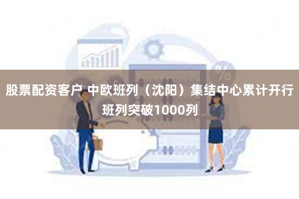 股票配资客户 中欧班列（沈阳）集结中心累计开行班列突破1000列