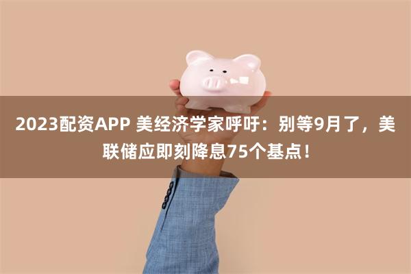 2023配资APP 美经济学家呼吁：别等9月了，美联储应即刻降息75个基点！