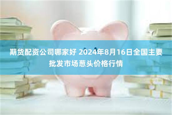 期货配资公司哪家好 2024年8月16日全国主要批发市场葱头价格行情