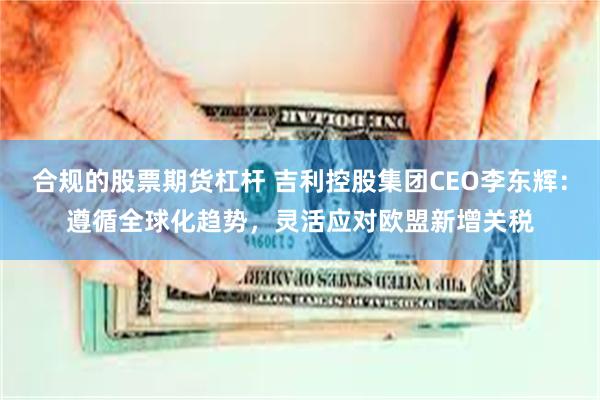 合规的股票期货杠杆 吉利控股集团CEO李东辉：遵循全球化趋势，灵活应对欧盟新增关税