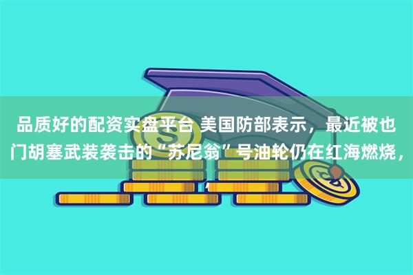 品质好的配资实盘平台 美国防部表示，最近被也门胡塞武装袭击的“苏尼翁”号油轮仍在红海燃烧，