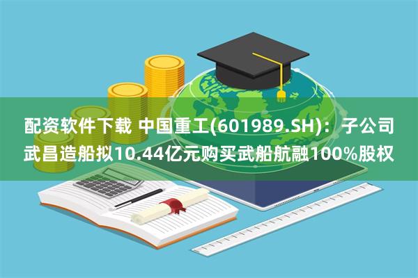 配资软件下载 中国重工(601989.SH)：子公司武昌造船拟10.44亿元购买武船航融100%股权