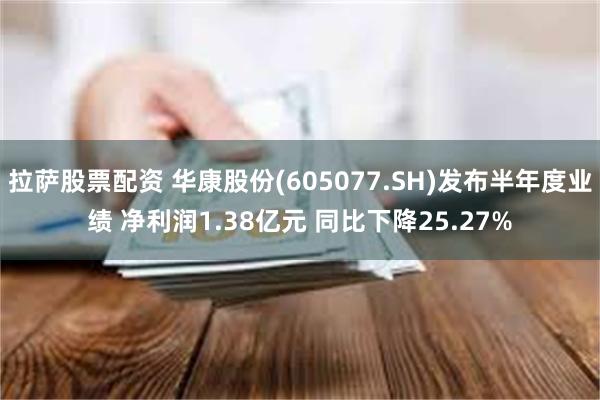 拉萨股票配资 华康股份(605077.SH)发布半年度业绩 净利润1.38亿元 同比下降25.27%