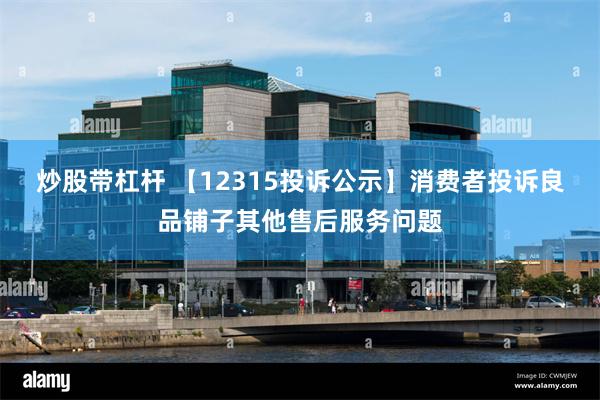 炒股带杠杆 【12315投诉公示】消费者投诉良品铺子其他售后服务问题