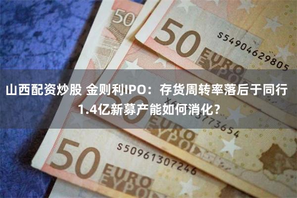 山西配资炒股 金则利IPO：存货周转率落后于同行 1.4亿新募产能如何消化？