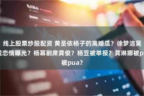 线上股票炒股配资 黄圣依杨子的离婚瓜？徐梦洁吴俊霆恋情曝光？杨幂割席龚俊？杨笠被举报？龚琳娜被pua？