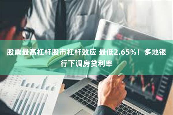 股票最高杠杆股市杠杆效应 最低2.65%！多地银行下调房贷利率