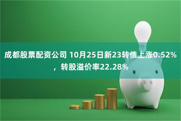 成都股票配资公司 10月25日新23转债上涨0.52%，转股溢价率22.28%