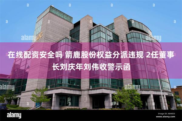 在线配资安全吗 箭鹿股份权益分派违规 2任董事长刘庆年刘伟收警示函