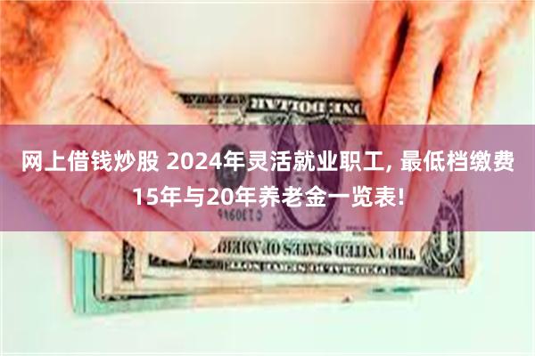 网上借钱炒股 2024年灵活就业职工, 最低档缴费15年与20年养老金一览表!