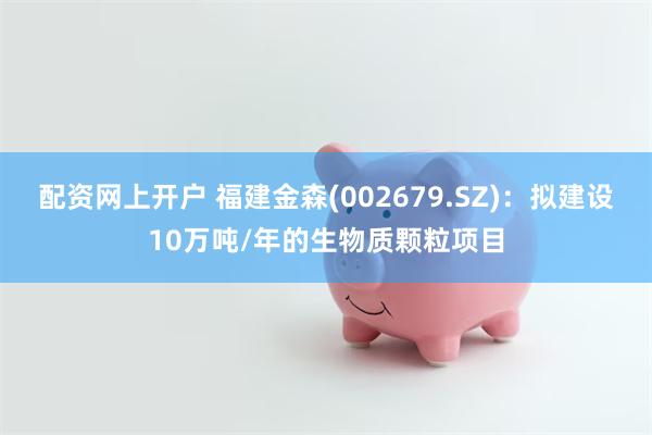 配资网上开户 福建金森(002679.SZ)：拟建设10万吨/年的生物质颗粒项目