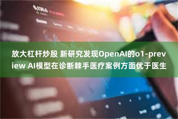 放大杠杆炒股 新研究发现OpenAI的o1-preview AI模型在诊断棘手医疗案例方面优于医生