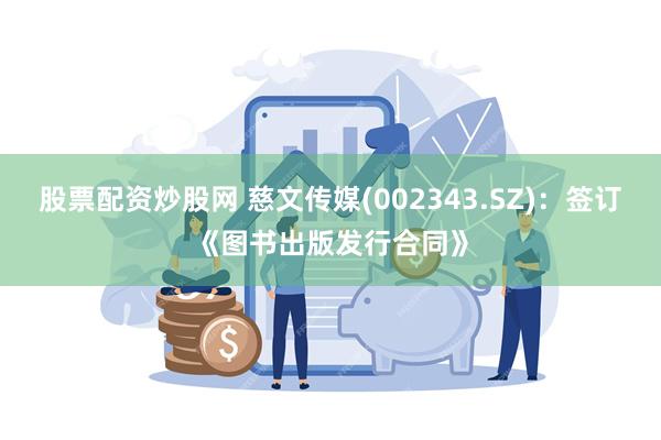 股票配资炒股网 慈文传媒(002343.SZ)：签订《图书出版发行合同》