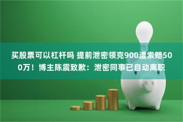 买股票可以杠杆吗 提前泄密领克900遭索赔500万！博主陈震致歉：泄密同事已自动离职