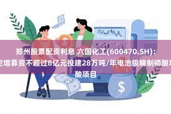 郑州股票配资利息 六国化工(600470.SH)：拟定增募资不超过8亿元投建28万吨/年电池级精制磷酸项目