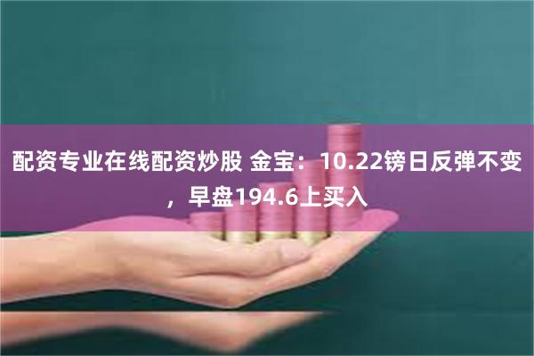 配资专业在线配资炒股 金宝：10.22镑日反弹不变，早盘194.6上买入