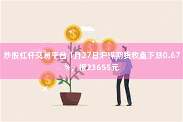 炒股杠杆交易平台 1月27日沪锌期货收盘下跌0.67%，报23655元