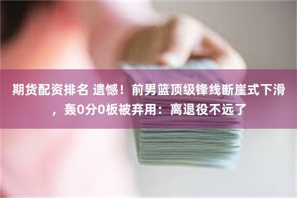 期货配资排名 遗憾！前男篮顶级锋线断崖式下滑，轰0分0板被弃用：离退役不远了