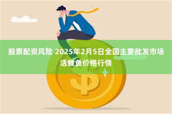 股票配资风险 2025年2月5日全国主要批发市场活鲤鱼价格行情