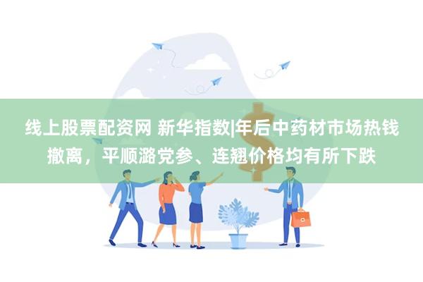 线上股票配资网 新华指数|年后中药材市场热钱撤离，平顺潞党参、连翘价格均有所下跌