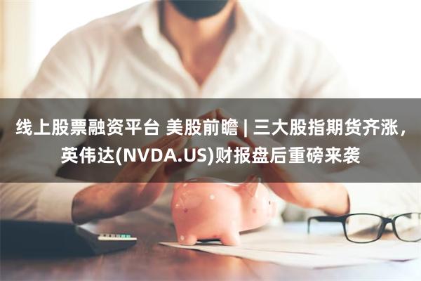 线上股票融资平台 美股前瞻 | 三大股指期货齐涨，英伟达(NVDA.US)财报盘后重磅来袭