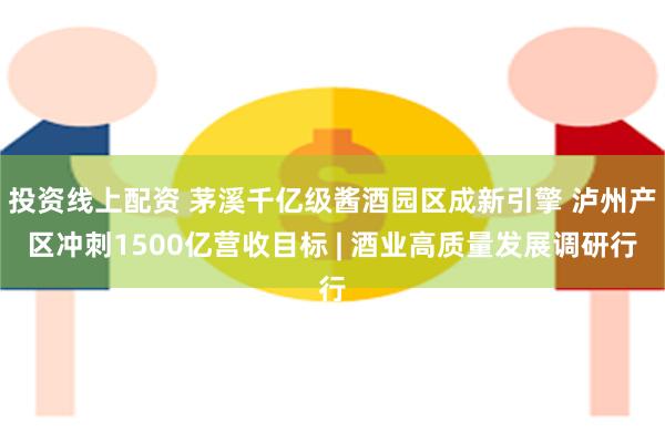 投资线上配资 茅溪千亿级酱酒园区成新引擎 泸州产区冲刺1500亿营收目标 | 酒业高质量发展调研行