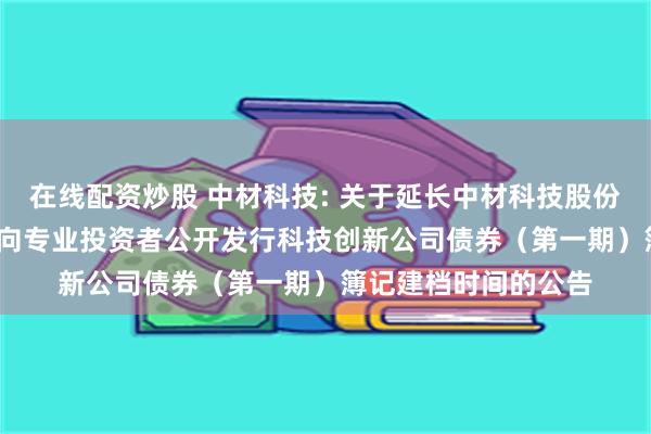 在线配资炒股 中材科技: 关于延长中材科技股份有限公司2025年面向专业投资者公开发行科技创新公司债券（第一期）簿记建档时间的公告